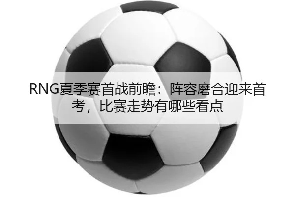 RNG夏季赛首战前瞻：阵容磨合迎来首考，比赛走势有哪些看点